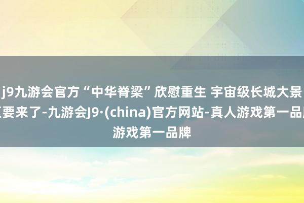 j9九游会官方“中华脊梁”欣慰重生 宇宙级长城大景区要来了-九游会J9·(china)官方网站-真人游戏第一品牌