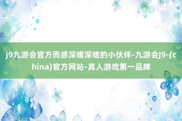 j9九游会官方而感深嗜深嗜的小伙伴-九游会J9·(china)官方网站-真人游戏第一品牌