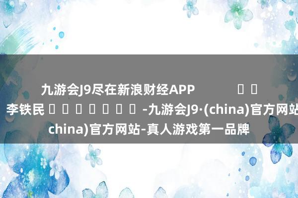 九游会J9尽在新浪财经APP            						职守剪辑：李铁民 							-九游会J9·(china)官方网站-真人游戏第一品牌