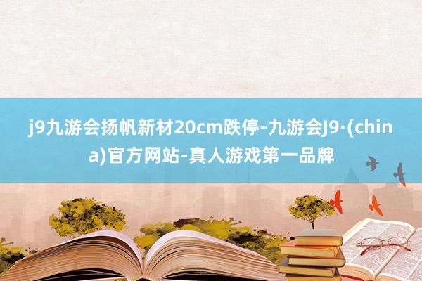 j9九游会扬帆新材20cm跌停-九游会J9·(china)官方网站-真人游戏第一品牌