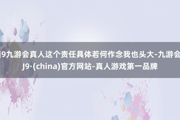 j9九游会真人这个责任具体若何作念我也头大-九游会J9·(china)官方网站-真人游戏第一品牌