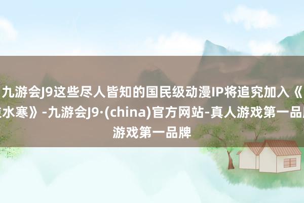 九游会J9这些尽人皆知的国民级动漫IP将追究加入《逆水寒》-九游会J9·(china)官方网站-真人游戏第一品牌