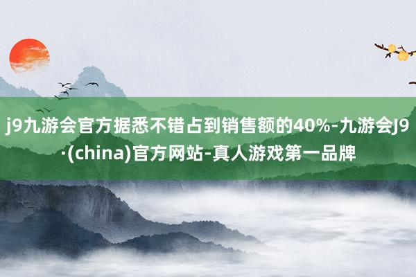 j9九游会官方据悉不错占到销售额的40%-九游会J9·(china)官方网站-真人游戏第一品牌