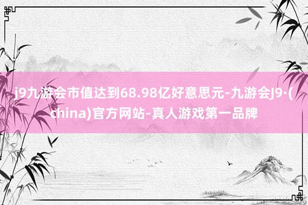 j9九游会市值达到68.98亿好意思元-九游会J9·(china)官方网站-真人游戏第一品牌