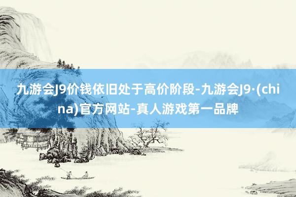 九游会J9价钱依旧处于高价阶段-九游会J9·(china)官方网站-真人游戏第一品牌