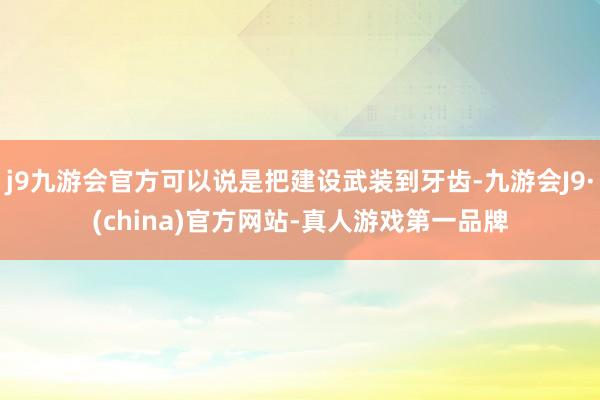 j9九游会官方可以说是把建设武装到牙齿-九游会J9·(china)官方网站-真人游戏第一品牌