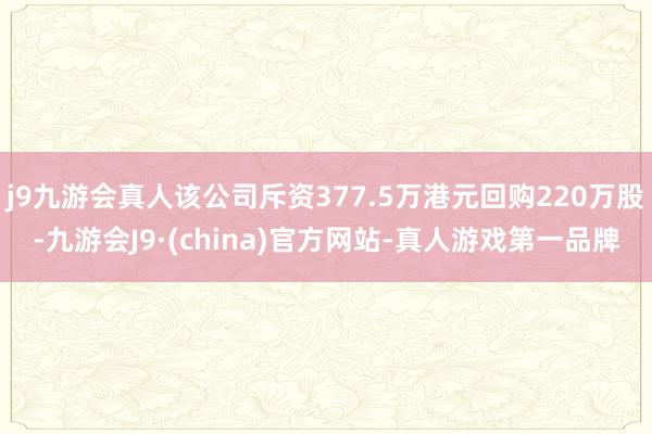 j9九游会真人该公司斥资377.5万港元回购220万股-九游会J9·(china)官方网站-真人游戏第一品牌