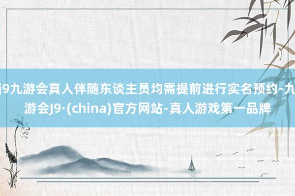 j9九游会真人伴随东谈主员均需提前进行实名预约-九游会J9·(china)官方网站-真人游戏第一品牌