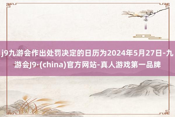 j9九游会作出处罚决定的日历为2024年5月27日-九游会J9·(china)官方网站-真人游戏第一品牌