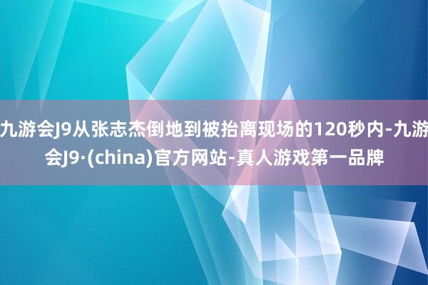 九游会J9从张志杰倒地到被抬离现场的120秒内-九游会J9·(china)官方网站-真人游戏第一品牌