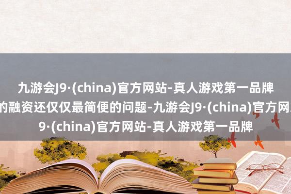 九游会J9·(china)官方网站-真人游戏第一品牌一轮又一轮看不到头的融资还仅仅最简便的问题-九游会J9·(china)官方网站-真人游戏第一品牌