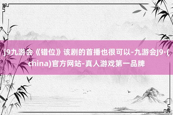 j9九游会《错位》该剧的首播也很可以-九游会J9·(china)官方网站-真人游戏第一品牌