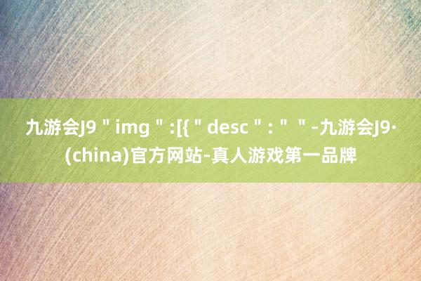 九游会J9＂img＂:[{＂desc＂:＂＂-九游会J9·(china)官方网站-真人游戏第一品牌