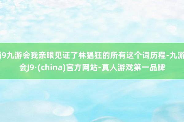 j9九游会我亲眼见证了林猖狂的所有这个词历程-九游会J9·(china)官方网站-真人游戏第一品牌