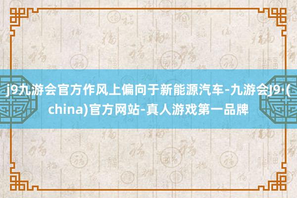 j9九游会官方作风上偏向于新能源汽车-九游会J9·(china)官方网站-真人游戏第一品牌