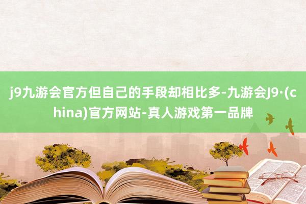 j9九游会官方但自己的手段却相比多-九游会J9·(china)官方网站-真人游戏第一品牌