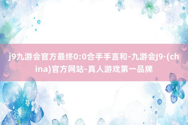 j9九游会官方最终0:0合手手言和-九游会J9·(china)官方网站-真人游戏第一品牌