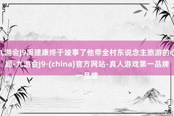 九游会J9周建康终于竣事了他带全村东说念主旅游的心愿-九游会J9·(china)官方网站-真人游戏第一品牌