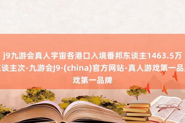 j9九游会真人宇宙各港口入境番邦东谈主1463.5万东谈主次-九游会J9·(china)官方网站-真人游戏第一品牌