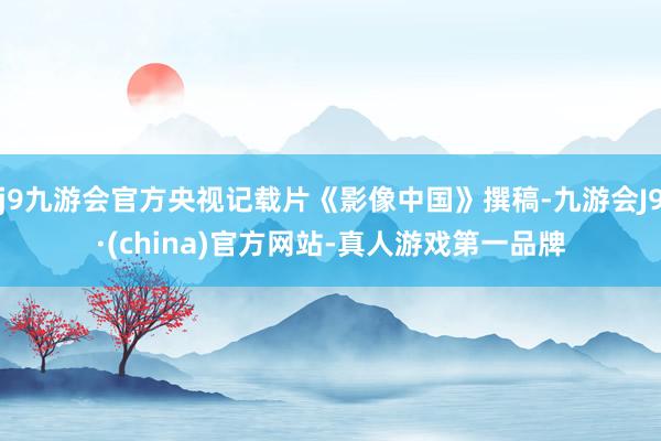 j9九游会官方央视记载片《影像中国》撰稿-九游会J9·(china)官方网站-真人游戏第一品牌