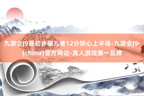 九游会J9最初步碾儿者12分铁心上半场-九游会J9·(china)官方网站-真人游戏第一品牌