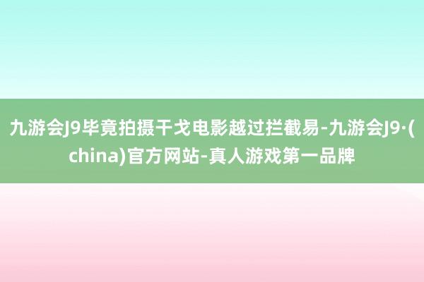 九游会J9毕竟拍摄干戈电影越过拦截易-九游会J9·(china)官方网站-真人游戏第一品牌