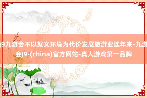 j9九游会不以就义环境为代价发展旅游业连年来-九游会J9·(china)官方网站-真人游戏第一品牌