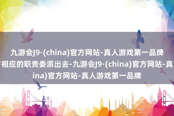 九游会J9·(china)官方网站-真人游戏第一品牌实质上也把我方相应的职责委派出去-九游会J9·(china)官方网站-真人游戏第一品牌