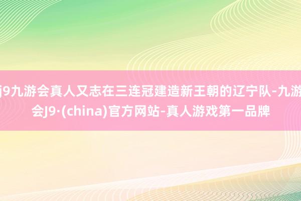 j9九游会真人又志在三连冠建造新王朝的辽宁队-九游会J9·(china)官方网站-真人游戏第一品牌