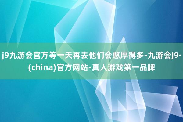 j9九游会官方等一天再去他们会憨厚得多-九游会J9·(china)官方网站-真人游戏第一品牌