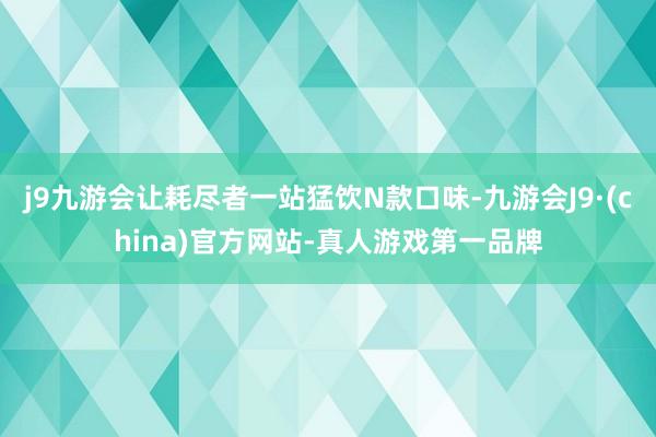 j9九游会让耗尽者一站猛饮N款口味-九游会J9·(china)官方网站-真人游戏第一品牌