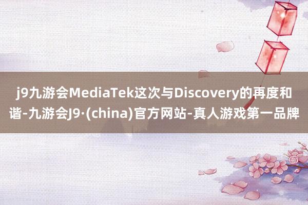 j9九游会MediaTek这次与Discovery的再度和谐-九游会J9·(china)官方网站-真人游戏第一品牌