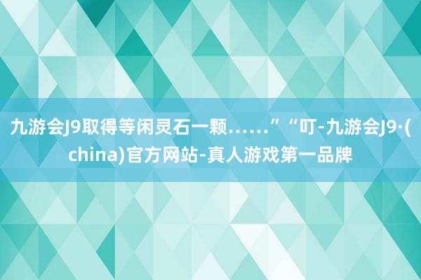 九游会J9取得等闲灵石一颗……”“叮-九游会J9·(china)官方网站-真人游戏第一品牌