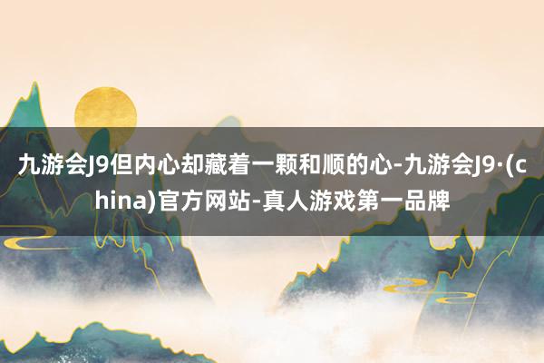 九游会J9但内心却藏着一颗和顺的心-九游会J9·(china)官方网站-真人游戏第一品牌