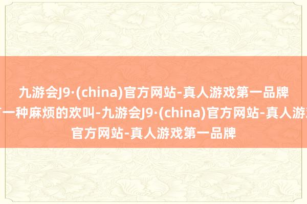 九游会J9·(china)官方网站-真人游戏第一品牌让东谈主有一种麻烦的欢叫-九游会J9·(china)官方网站-真人游戏第一品牌