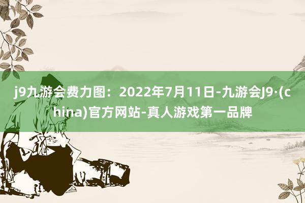 j9九游会费力图：2022年7月11日-九游会J9·(china)官方网站-真人游戏第一品牌