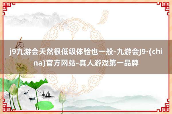 j9九游会天然很低级体验也一般-九游会J9·(china)官方网站-真人游戏第一品牌