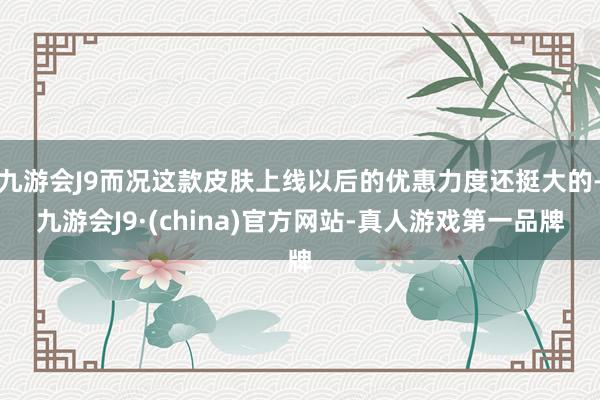 九游会J9而况这款皮肤上线以后的优惠力度还挺大的-九游会J9·(china)官方网站-真人游戏第一品牌