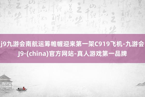 j9九游会南航运筹帷幄迎来第一架C919飞机-九游会J9·(china)官方网站-真人游戏第一品牌