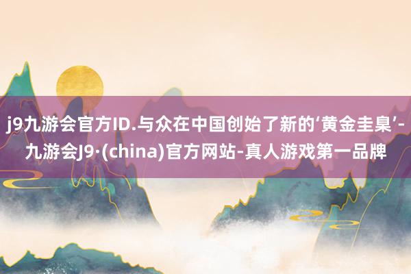 j9九游会官方ID.与众在中国创始了新的‘黄金圭臬’-九游会J9·(china)官方网站-真人游戏第一品牌