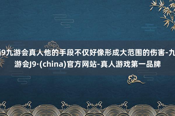 j9九游会真人他的手段不仅好像形成大范围的伤害-九游会J9·(china)官方网站-真人游戏第一品牌