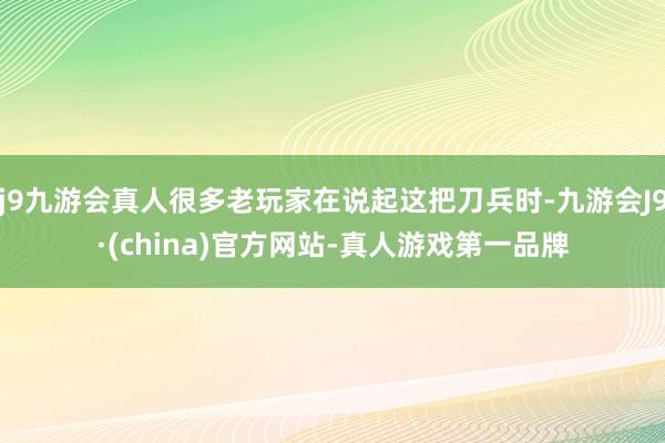 j9九游会真人很多老玩家在说起这把刀兵时-九游会J9·(china)官方网站-真人游戏第一品牌