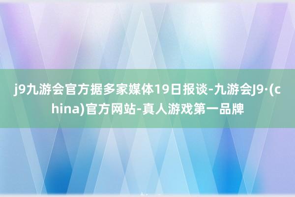 j9九游会官方据多家媒体19日报谈-九游会J9·(china)官方网站-真人游戏第一品牌