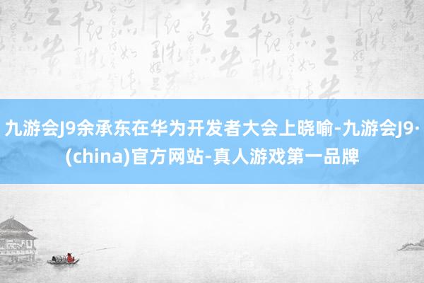 九游会J9余承东在华为开发者大会上晓喻-九游会J9·(china)官方网站-真人游戏第一品牌