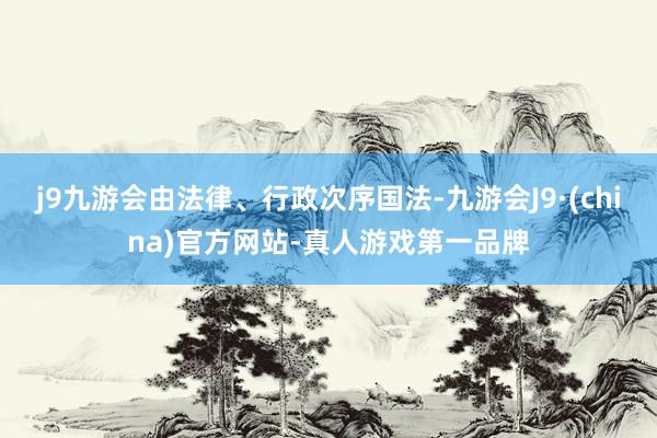 j9九游会由法律、行政次序国法-九游会J9·(china)官方网站-真人游戏第一品牌