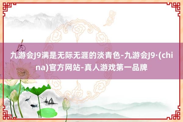 九游会J9满是无际无涯的淡青色-九游会J9·(china)官方网站-真人游戏第一品牌