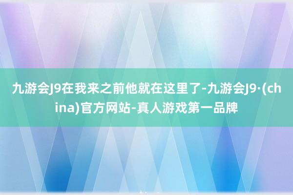 九游会J9在我来之前他就在这里了-九游会J9·(china)官方网站-真人游戏第一品牌