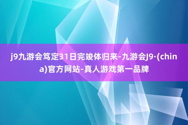 j9九游会笃定31日完竣体归来-九游会J9·(china)官方网站-真人游戏第一品牌