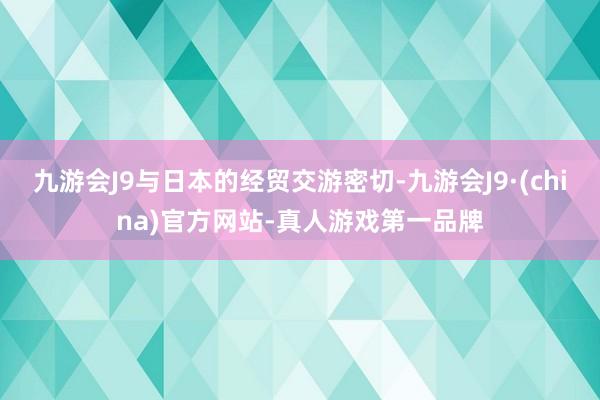 九游会J9与日本的经贸交游密切-九游会J9·(china)官方网站-真人游戏第一品牌