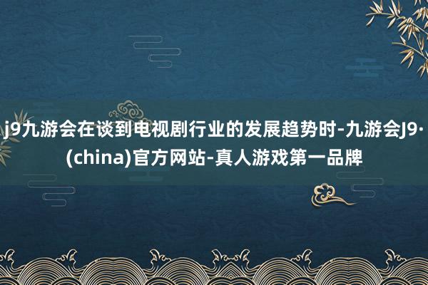 j9九游会在谈到电视剧行业的发展趋势时-九游会J9·(china)官方网站-真人游戏第一品牌